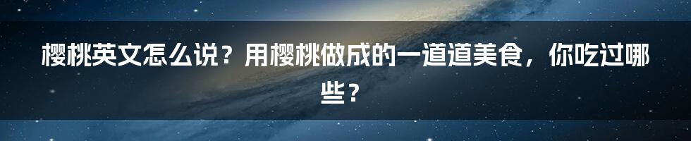 樱桃英文怎么说？用樱桃做成的一道道美食，你吃过哪些？