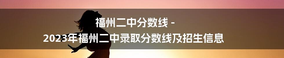 福州二中分数线 - 2023年福州二中录取分数线及招生信息