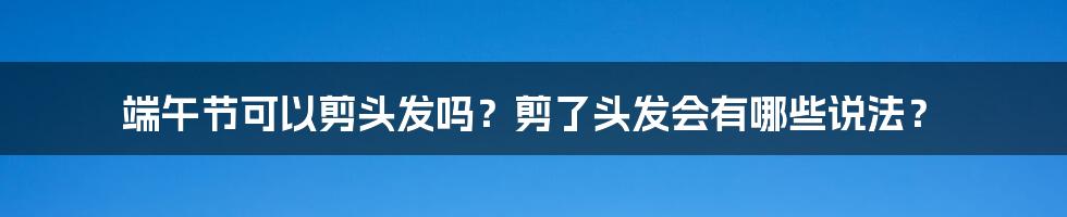 端午节可以剪头发吗？剪了头发会有哪些说法？