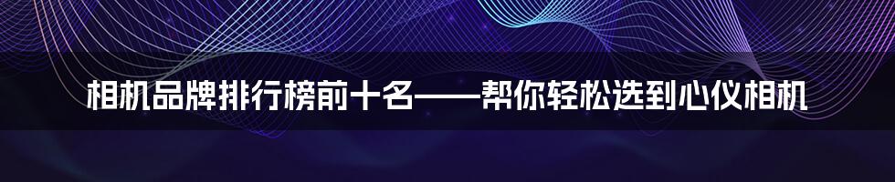 相机品牌排行榜前十名——帮你轻松选到心仪相机