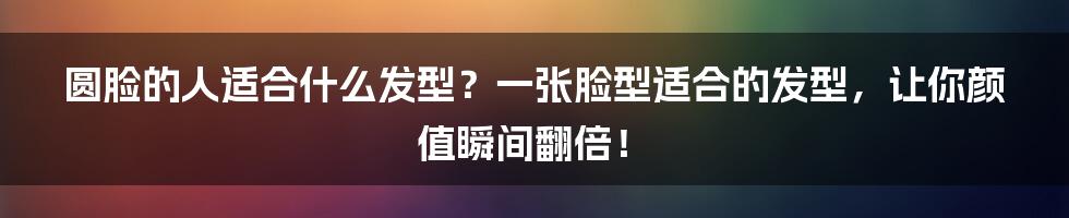 圆脸的人适合什么发型？一张脸型适合的发型，让你颜值瞬间翻倍！