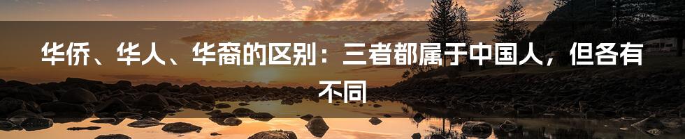 华侨、华人、华裔的区别：三者都属于中国人，但各有不同