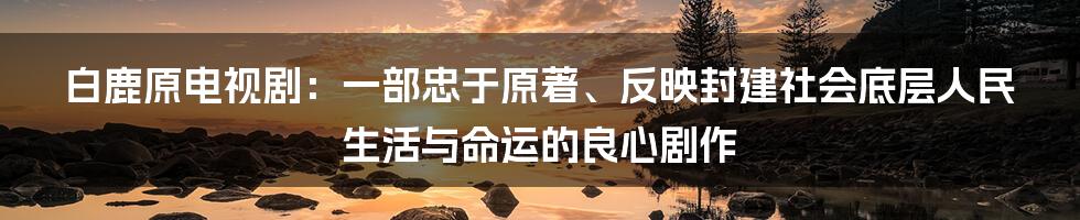 白鹿原电视剧：一部忠于原著、反映封建社会底层人民生活与命运的良心剧作