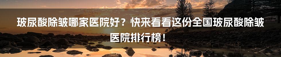 玻尿酸除皱哪家医院好？快来看看这份全国玻尿酸除皱医院排行榜！