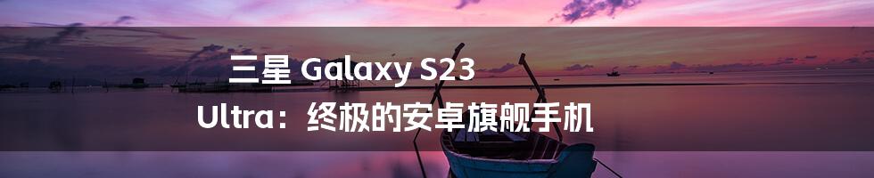 三星 Galaxy S23 Ultra：终极的安卓旗舰手机