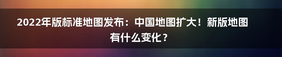 2022年版标准地图发布：中国地图扩大！新版地图有什么变化？