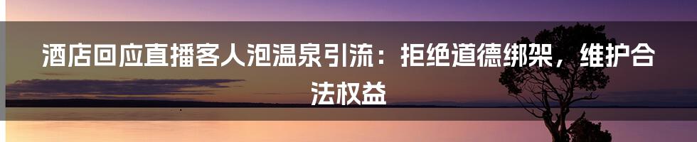 酒店回应直播客人泡温泉引流：拒绝道德绑架，维护合法权益