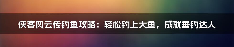 侠客风云传钓鱼攻略：轻松钓上大鱼，成就垂钓达人