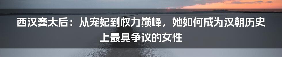 西汉窦太后：从宠妃到权力巅峰，她如何成为汉朝历史上最具争议的女性