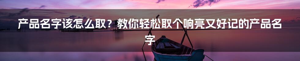 产品名字该怎么取？教你轻松取个响亮又好记的产品名字