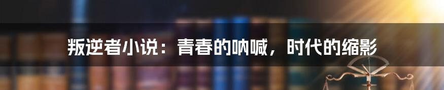 叛逆者小说：青春的呐喊，时代的缩影