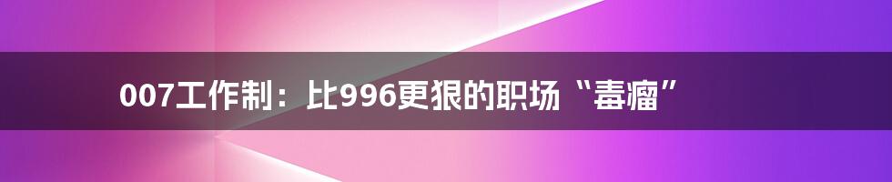 007工作制：比996更狠的职场“毒瘤”