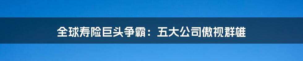 全球寿险巨头争霸：五大公司傲视群雄