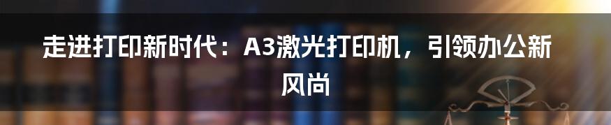 走进打印新时代：A3激光打印机，引领办公新风尚