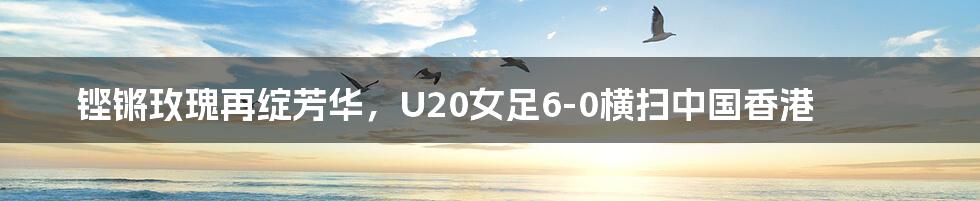 铿锵玫瑰再绽芳华，U20女足6-0横扫中国香港