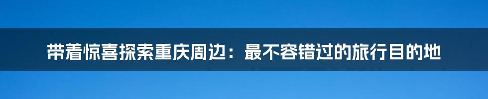 带着惊喜探索重庆周边：最不容错过的旅行目的地