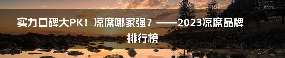 实力口碑大PK！凉席哪家强？——2023凉席品牌排行榜