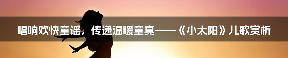 唱响欢快童谣，传递温暖童真——《小太阳》儿歌赏析