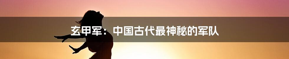 玄甲军：中国古代最神秘的军队