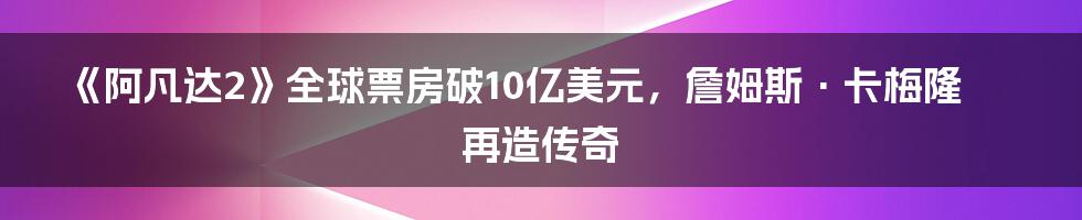 《阿凡达2》全球票房破10亿美元，詹姆斯·卡梅隆再造传奇