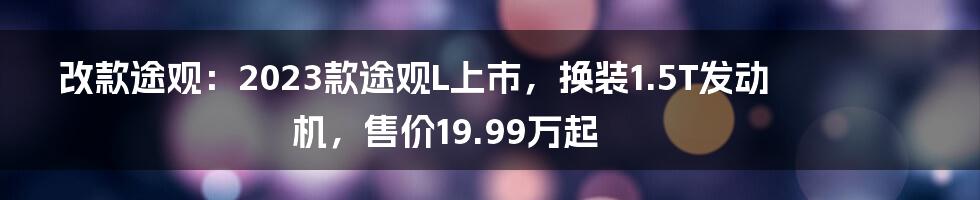 改款途观：2023款途观L上市，换装1.5T发动机，售价19.99万起