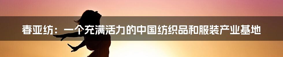 春亚纺：一个充满活力的中国纺织品和服装产业基地