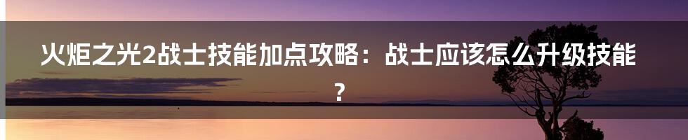 火炬之光2战士技能加点攻略：战士应该怎么升级技能？