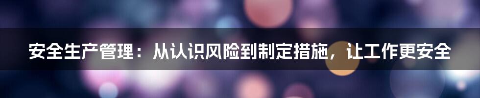 安全生产管理：从认识风险到制定措施，让工作更安全