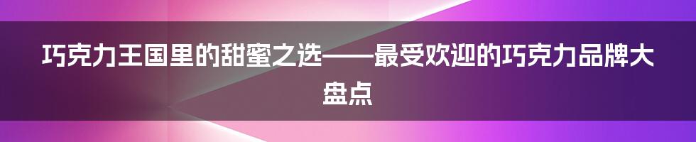 巧克力王国里的甜蜜之选——最受欢迎的巧克力品牌大盘点