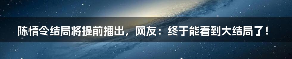 陈情令结局将提前播出，网友：终于能看到大结局了！