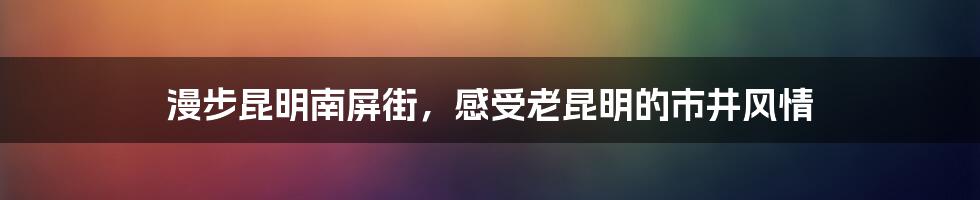 漫步昆明南屏街，感受老昆明的市井风情