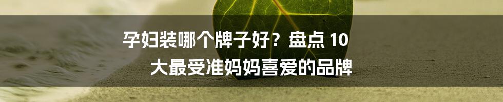 孕妇装哪个牌子好？盘点 10 大最受准妈妈喜爱的品牌