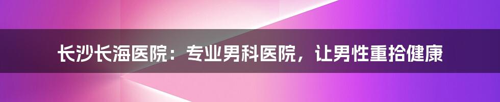 长沙长海医院：专业男科医院，让男性重拾健康