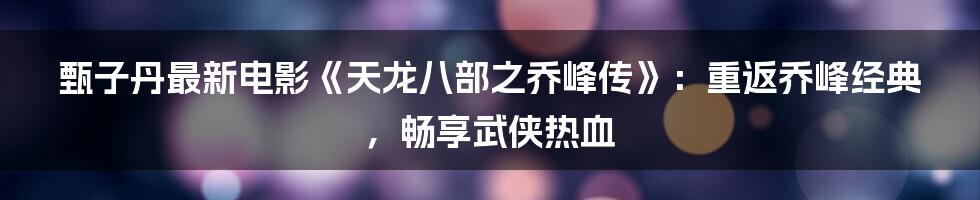 甄子丹最新电影《天龙八部之乔峰传》：重返乔峰经典，畅享武侠热血