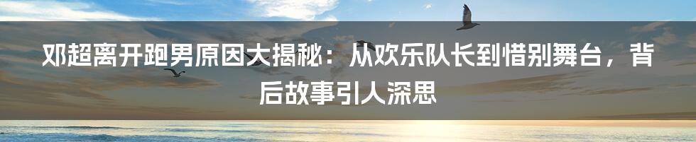 邓超离开跑男原因大揭秘：从欢乐队长到惜别舞台，背后故事引人深思