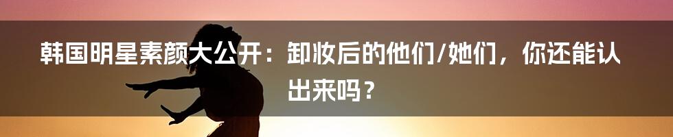 韩国明星素颜大公开：卸妆后的他们/她们，你还能认出来吗？