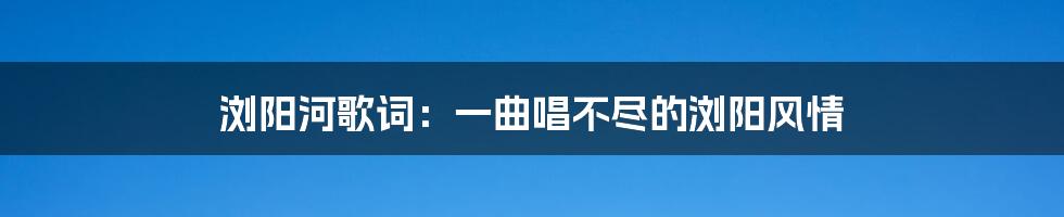 浏阳河歌词：一曲唱不尽的浏阳风情