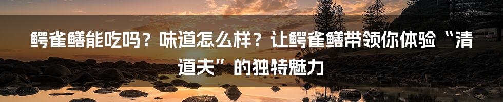 鳄雀鳝能吃吗？味道怎么样？让鳄雀鳝带领你体验“清道夫”的独特魅力