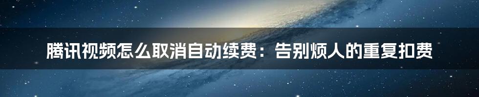 腾讯视频怎么取消自动续费：告别烦人的重复扣费