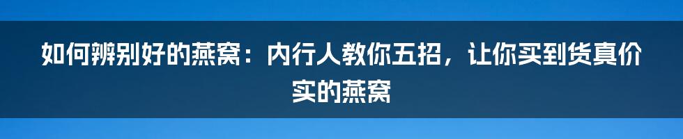 如何辨别好的燕窝：内行人教你五招，让你买到货真价实的燕窝