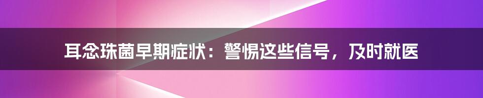 耳念珠菌早期症状：警惕这些信号，及时就医