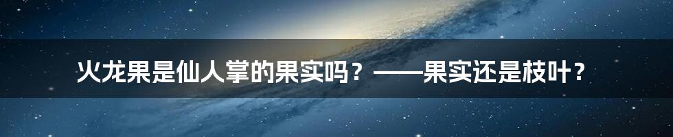 火龙果是仙人掌的果实吗？——果实还是枝叶？