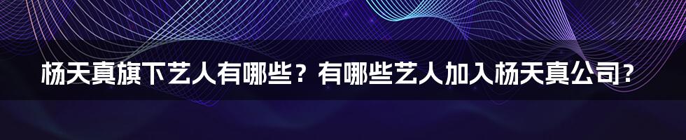 杨天真旗下艺人有哪些？有哪些艺人加入杨天真公司？