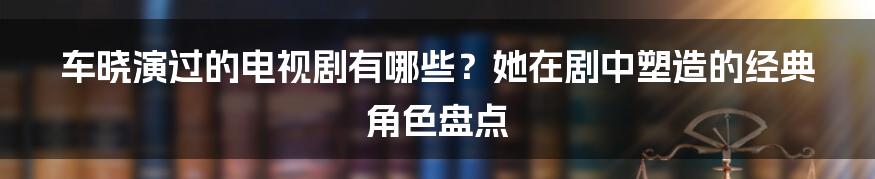 车晓演过的电视剧有哪些？她在剧中塑造的经典角色盘点