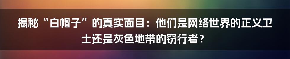 揭秘“白帽子”的真实面目：他们是网络世界的正义卫士还是灰色地带的窃行者？