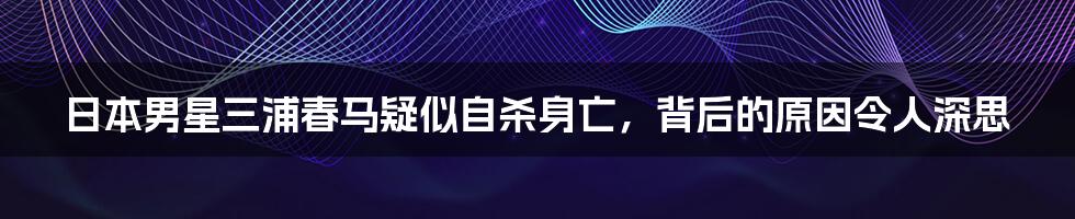 日本男星三浦春马疑似自杀身亡，背后的原因令人深思