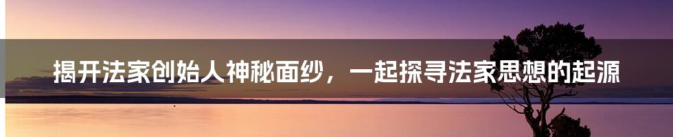 揭开法家创始人神秘面纱，一起探寻法家思想的起源