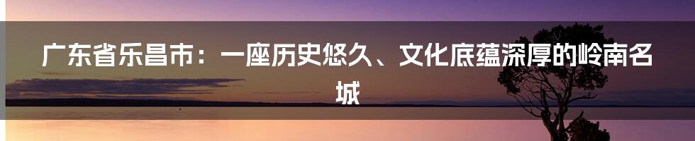 广东省乐昌市：一座历史悠久、文化底蕴深厚的岭南名城