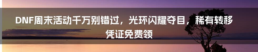 DNF周末活动千万别错过，光环闪耀夺目，稀有转移凭证免费领