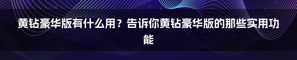 黄钻豪华版有什么用？告诉你黄钻豪华版的那些实用功能